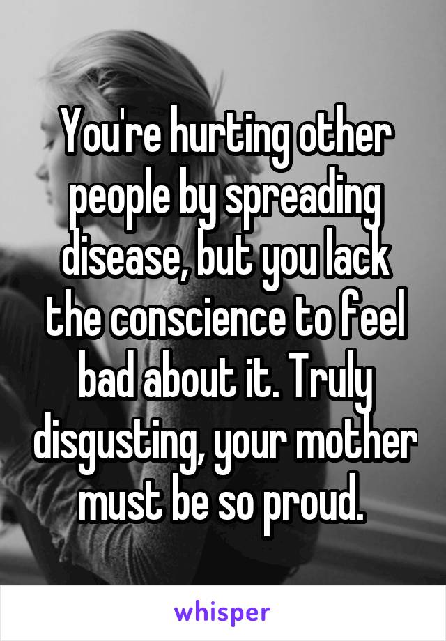 You're hurting other people by spreading disease, but you lack the conscience to feel bad about it. Truly disgusting, your mother must be so proud. 