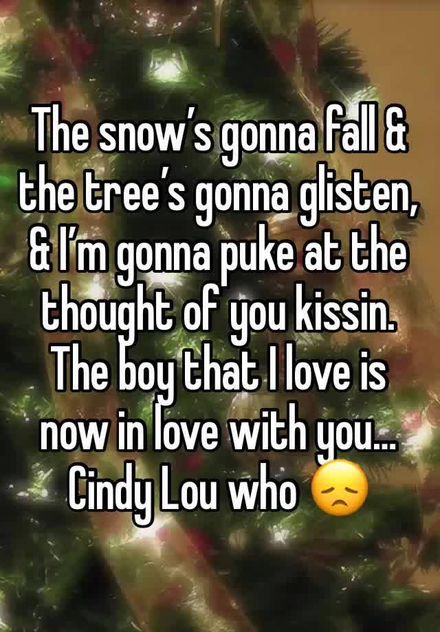 The snow’s gonna fall & the tree’s gonna glisten,
& I’m gonna puke at the thought of you kissin.
The boy that I love is now in love with you…
Cindy Lou who 😞