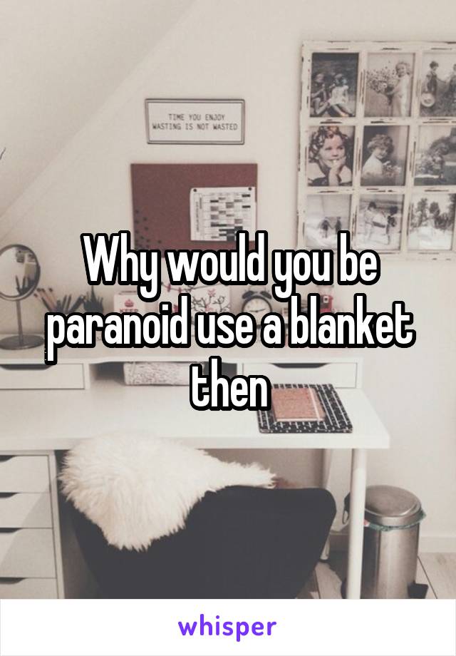 Why would you be paranoid use a blanket then