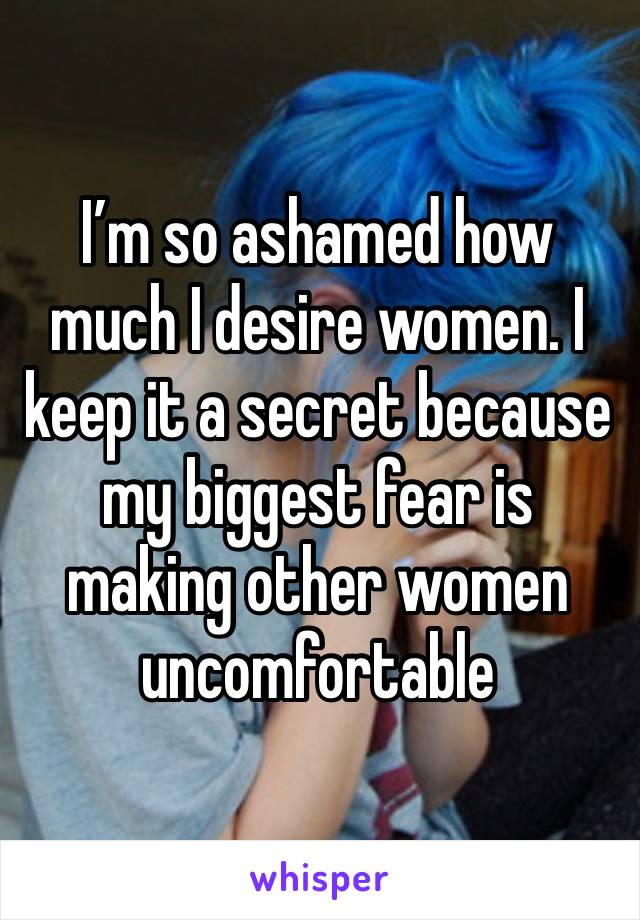 I’m so ashamed how much I desire women. I keep it a secret because my biggest fear is making other women uncomfortable