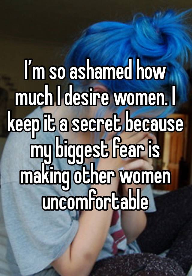 I’m so ashamed how much I desire women. I keep it a secret because my biggest fear is making other women uncomfortable