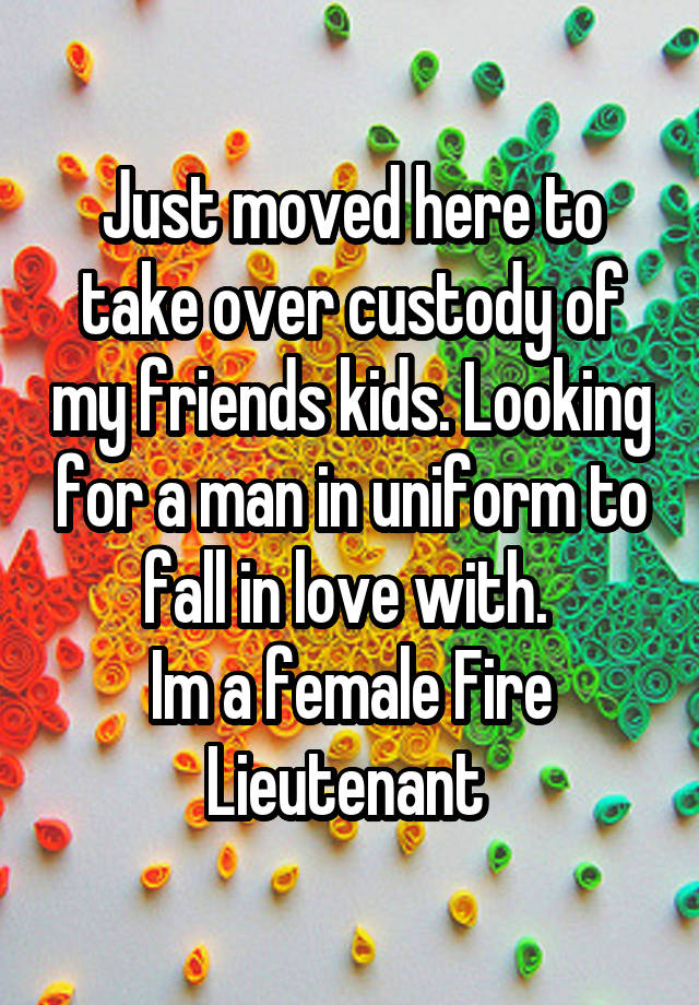 Just moved here to take over custody of my friends kids. Looking for a man in uniform to fall in love with. 
Im a female Fire Lieutenant 