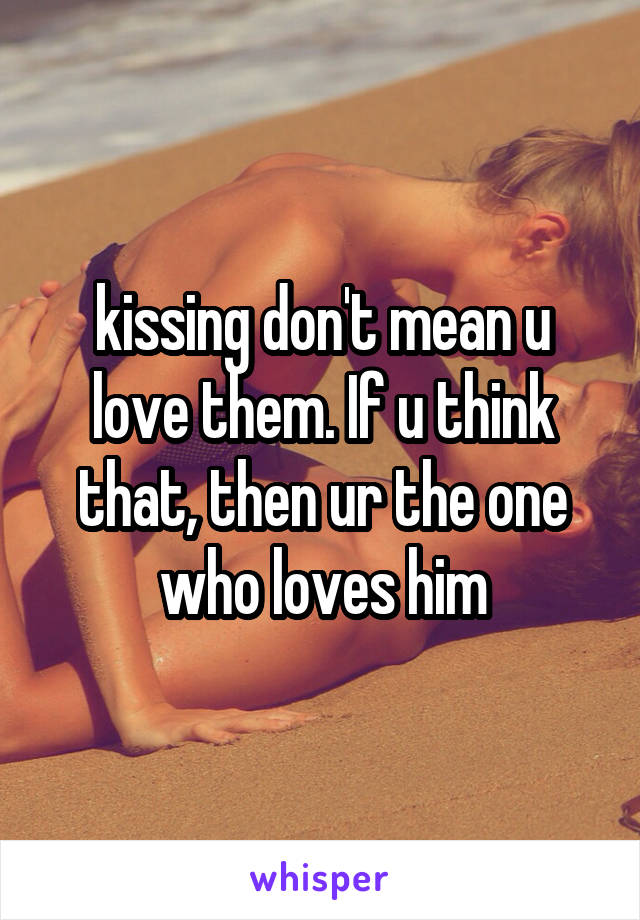 kissing don't mean u love them. If u think that, then ur the one who loves him