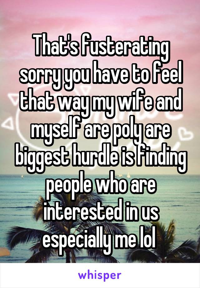 That's fusterating sorry you have to feel that way my wife and myself are poly are biggest hurdle is finding people who are interested in us especially me lol 