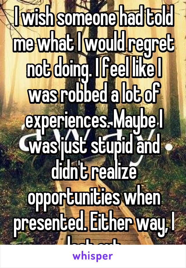 I wish someone had told me what I would regret not doing. I feel like I was robbed a lot of experiences. Maybe I was just stupid and didn't realize opportunities when presented. Either way, I lost out