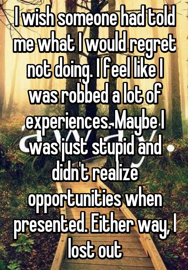 I wish someone had told me what I would regret not doing. I feel like I was robbed a lot of experiences. Maybe I was just stupid and didn't realize opportunities when presented. Either way, I lost out