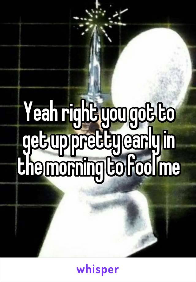 Yeah right you got to get up pretty early in the morning to fool me