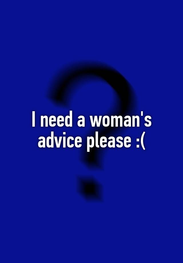 I need a woman's advice please :(