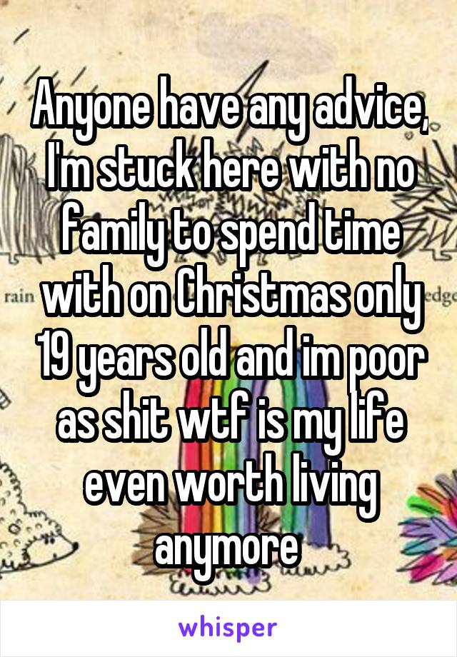 Anyone have any advice, I'm stuck here with no family to spend time with on Christmas only 19 years old and im poor as shit wtf is my life even worth living anymore 