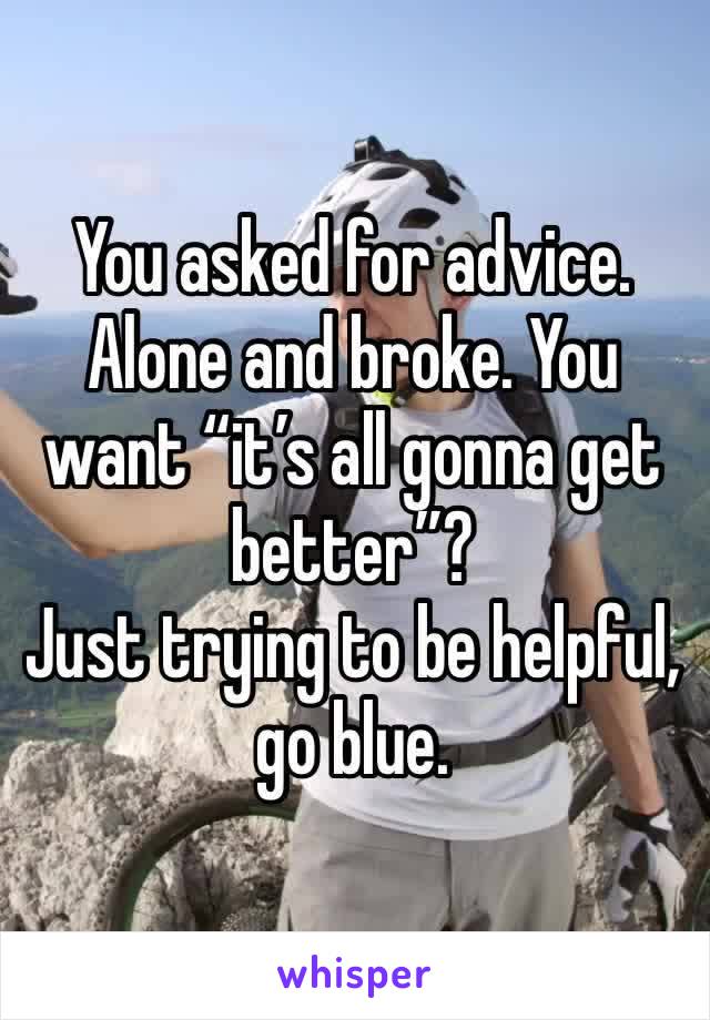 You asked for advice. Alone and broke. You want “it’s all gonna get better”? 
Just trying to be helpful, go blue. 