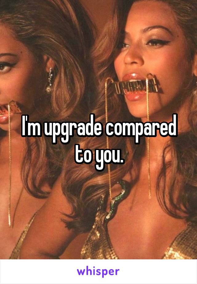 I'm upgrade compared to you.