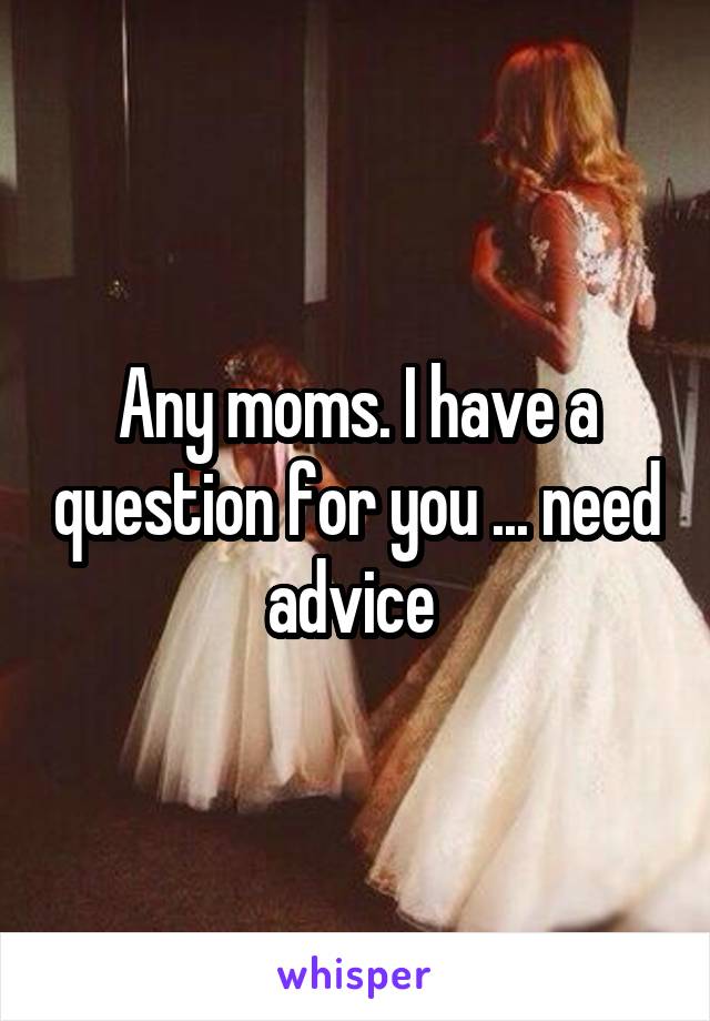 Any moms. I have a question for you ... need advice 