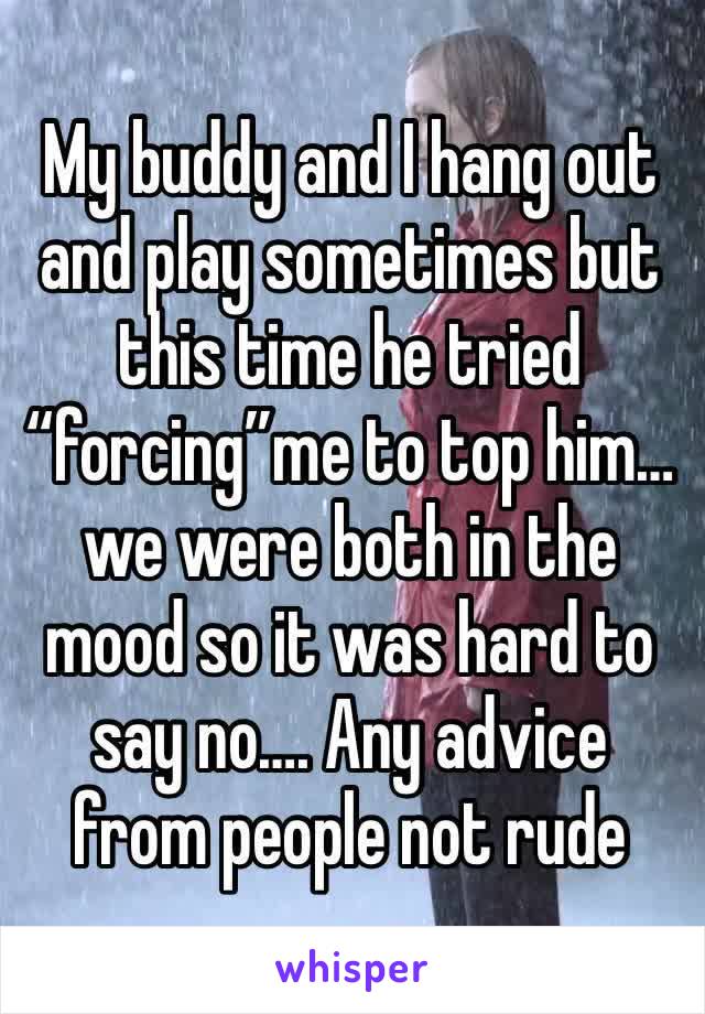 My buddy and I hang out and play sometimes but this time he tried “forcing”me to top him… we were both in the mood so it was hard to say no…. Any advice from people not rude