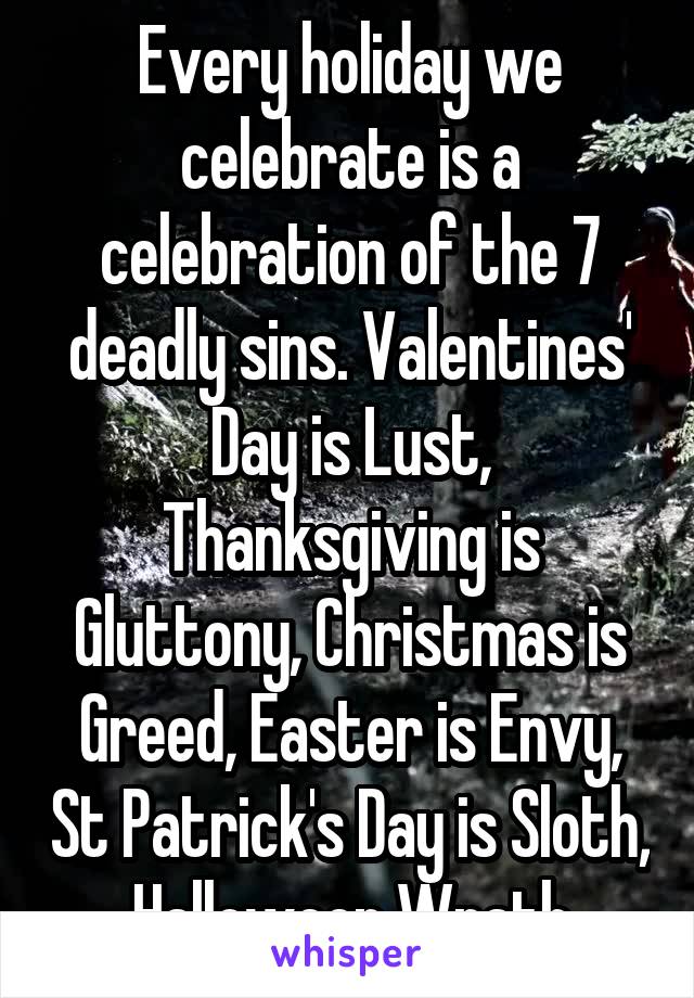 Every holiday we celebrate is a celebration of the 7 deadly sins. Valentines' Day is Lust, Thanksgiving is Gluttony, Christmas is Greed, Easter is Envy, St Patrick's Day is Sloth, Halloween Wrath