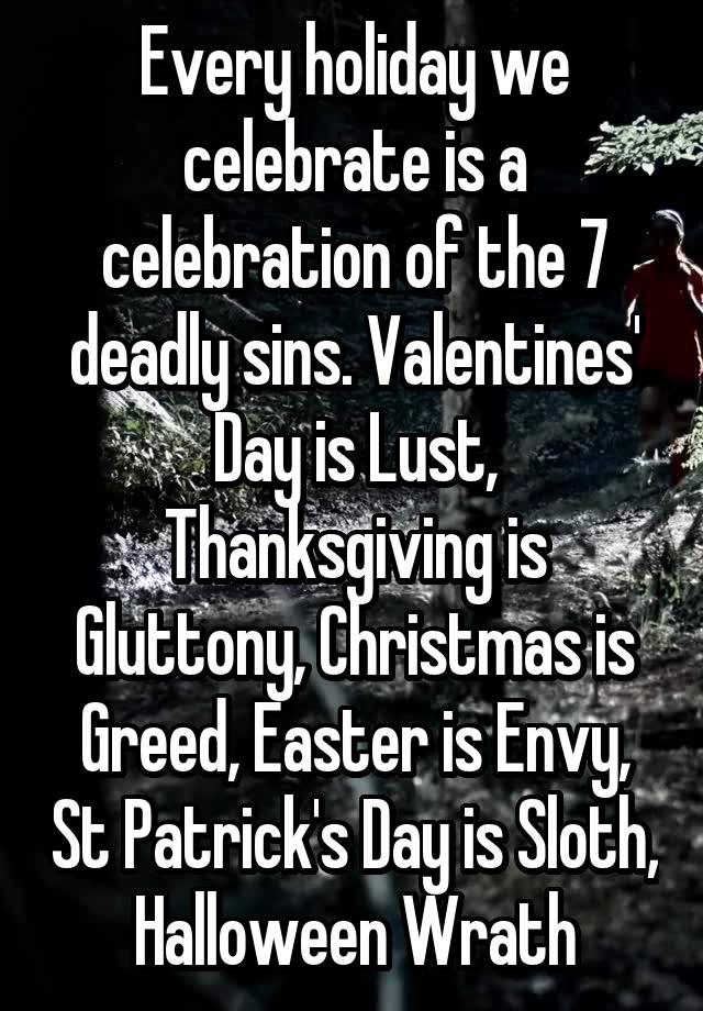 Every holiday we celebrate is a celebration of the 7 deadly sins. Valentines' Day is Lust, Thanksgiving is Gluttony, Christmas is Greed, Easter is Envy, St Patrick's Day is Sloth, Halloween Wrath