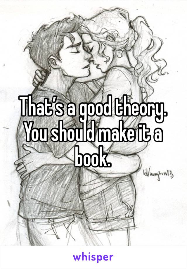 That’s a good theory. You should make it a book.