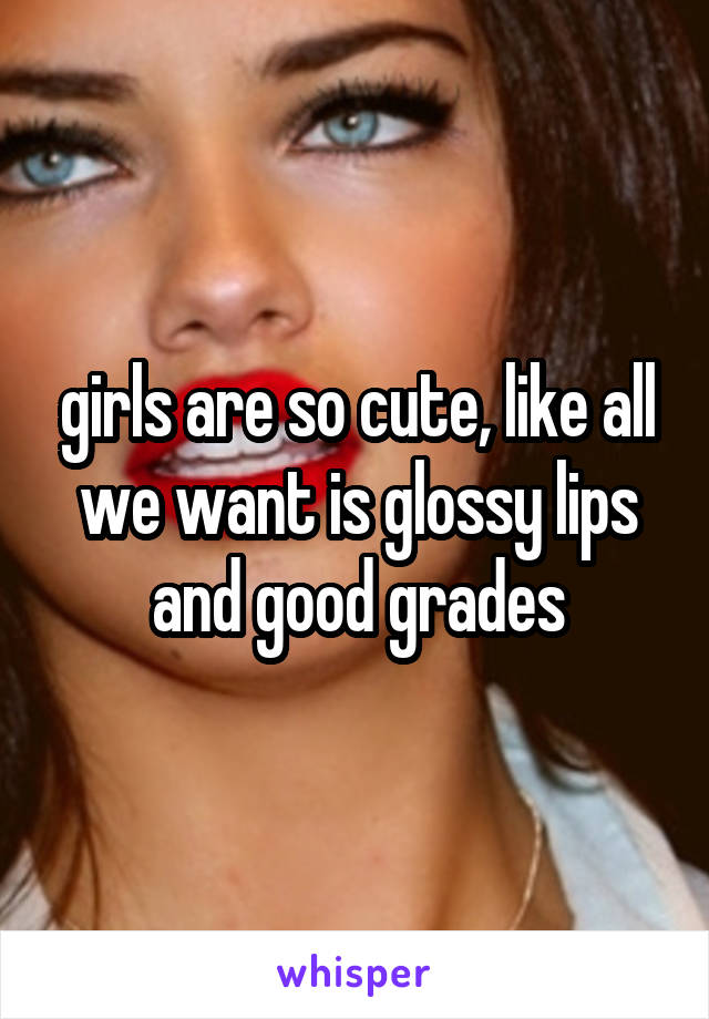 girls are so cute, like all we want is glossy lips and good grades