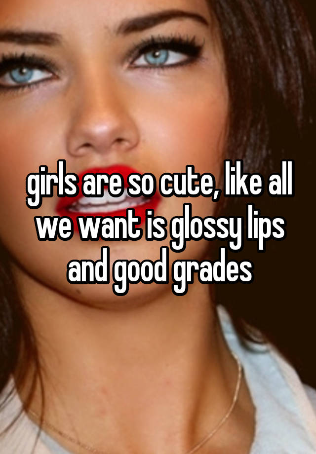 girls are so cute, like all we want is glossy lips and good grades