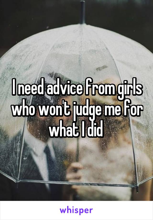 I need advice from girls who won't judge me for what I did 