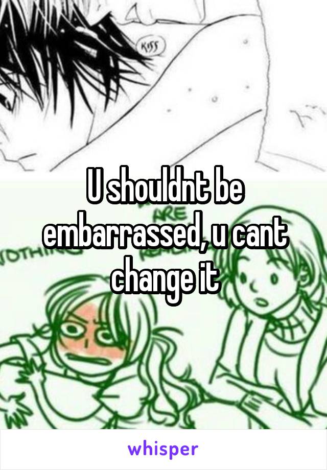 U shouldnt be embarrassed, u cant change it