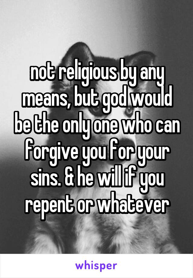 not religious by any means, but god would be the only one who can forgive you for your sins. & he will if you repent or whatever