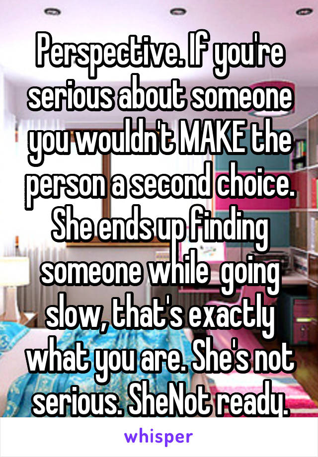 Perspective. If you're serious about someone you wouldn't MAKE the person a second choice. She ends up finding someone while  going slow, that's exactly what you are. She's not serious. SheNot ready.