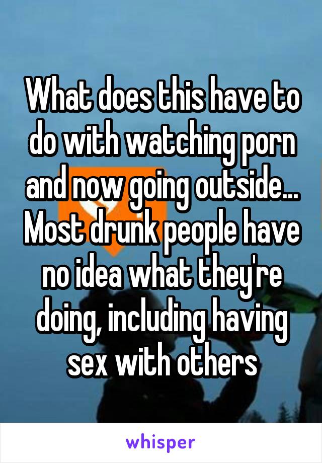 What does this have to do with watching porn and now going outside... Most drunk people have no idea what they're doing, including having sex with others