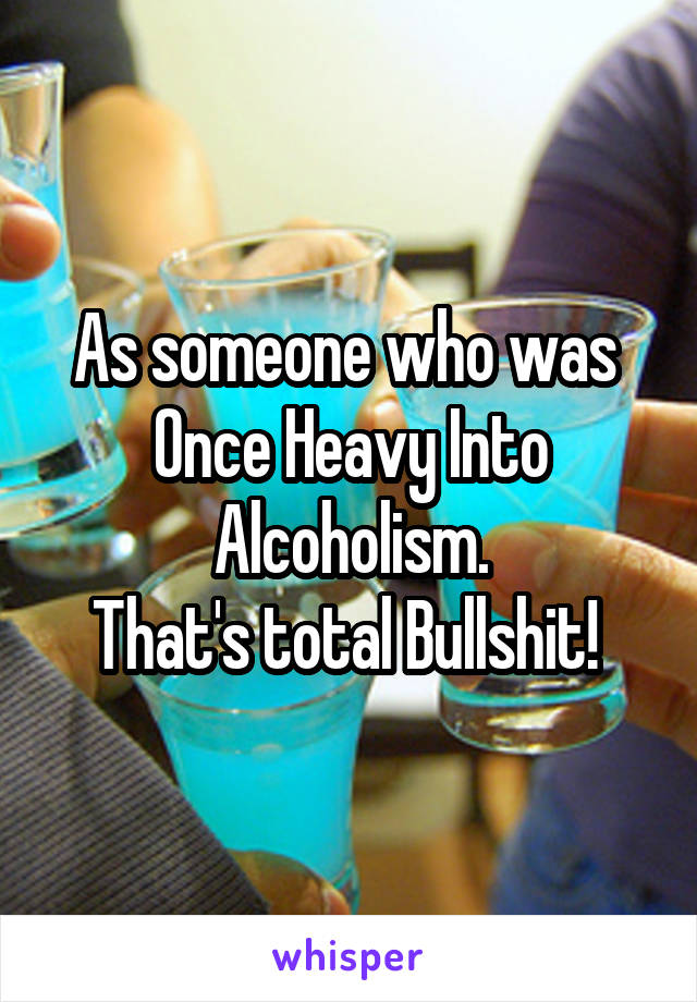 As someone who was  Once Heavy Into Alcoholism.
That's total Bullshit! 