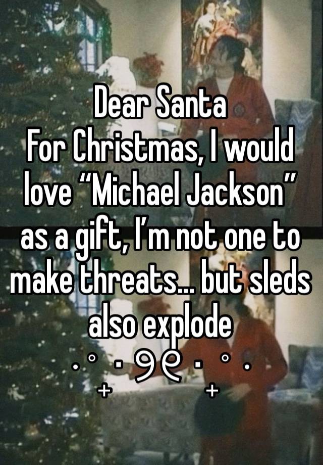 Dear Santa
For Christmas, I would love “Michael Jackson” as a gift, I’m not one to make threats… but sleds also explode 
⋅˚₊‧ ୨୧ ‧₊˚ ⋅