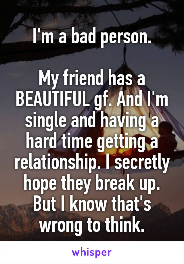 I'm a bad person.

My friend has a BEAUTIFUL gf. And I'm single and having a hard time getting a relationship. I secretly hope they break up. But I know that's wrong to think.