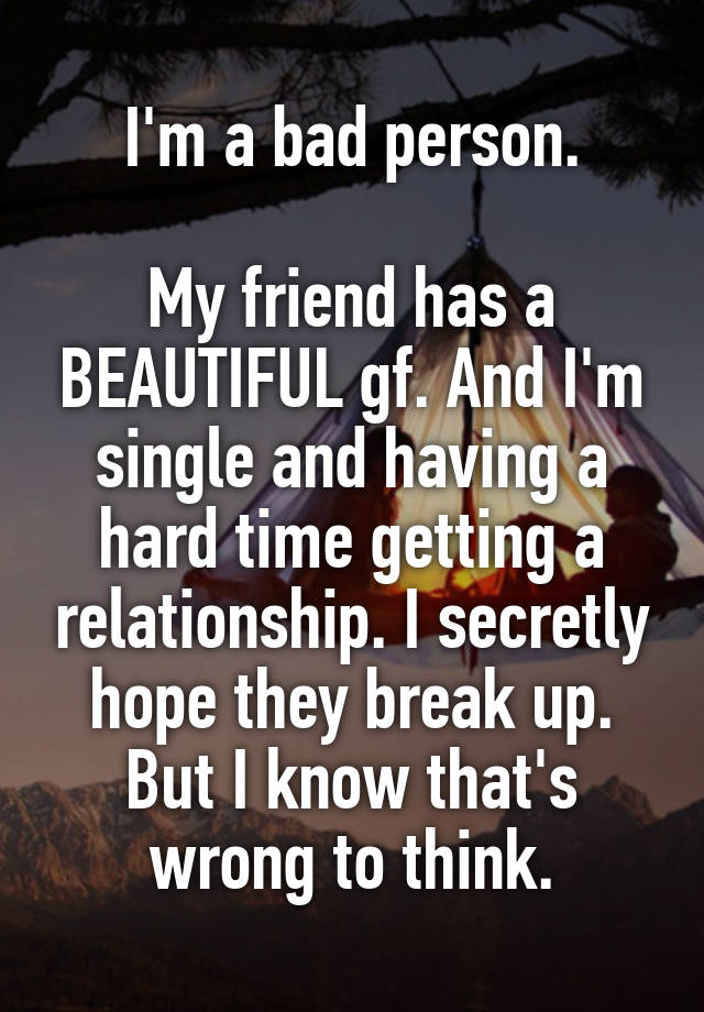 I'm a bad person.

My friend has a BEAUTIFUL gf. And I'm single and having a hard time getting a relationship. I secretly hope they break up. But I know that's wrong to think.