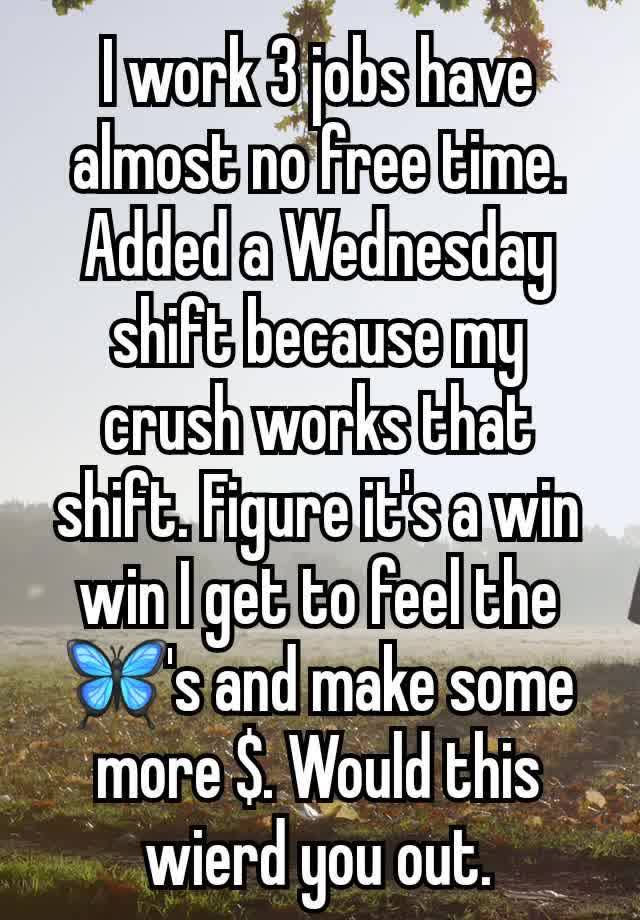 I work 3 jobs have almost no free time. Added a Wednesday shift because my crush works that shift. Figure it's a win win I get to feel the 🦋's and make some more $. Would this wierd you out.