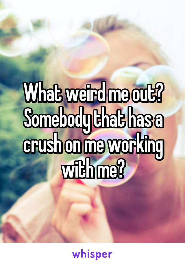 What weird me out? Somebody that has a crush on me working with me?