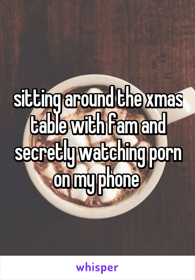 sitting around the xmas table with fam and secretly watching porn on my phone 