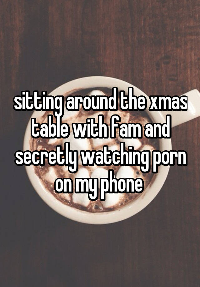 sitting around the xmas table with fam and secretly watching porn on my phone 