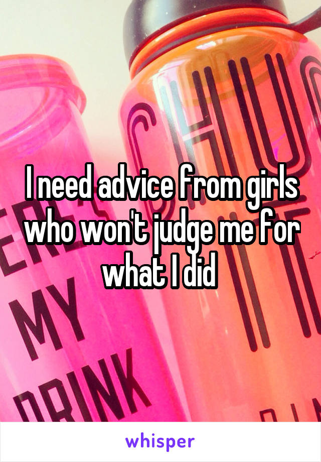 I need advice from girls who won't judge me for what I did 