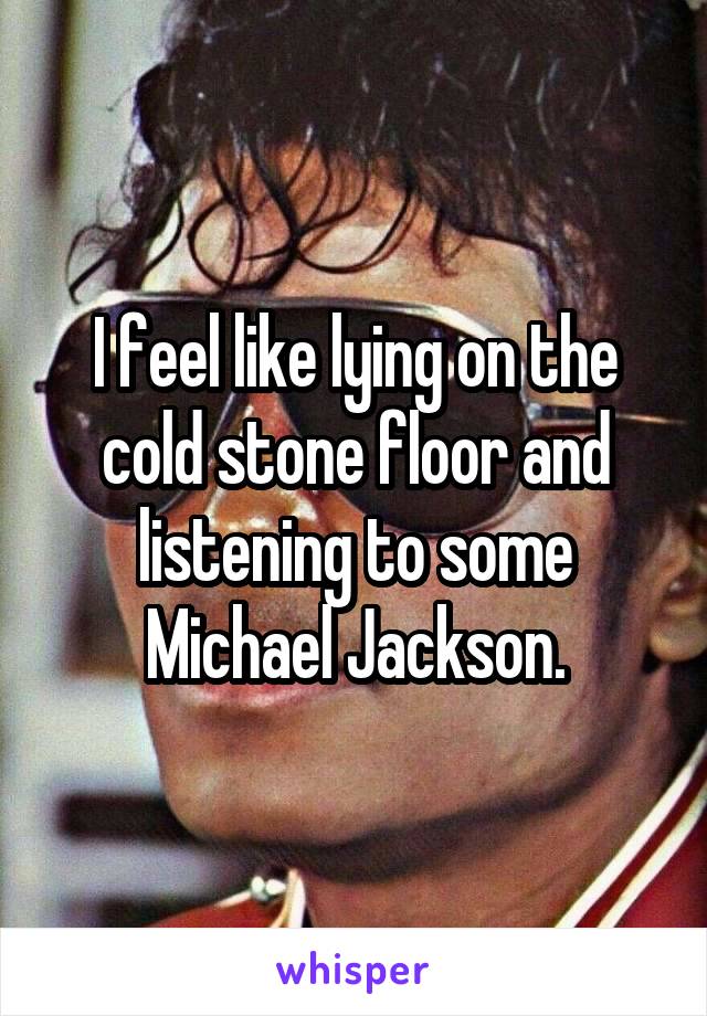 I feel like lying on the cold stone floor and listening to some Michael Jackson.