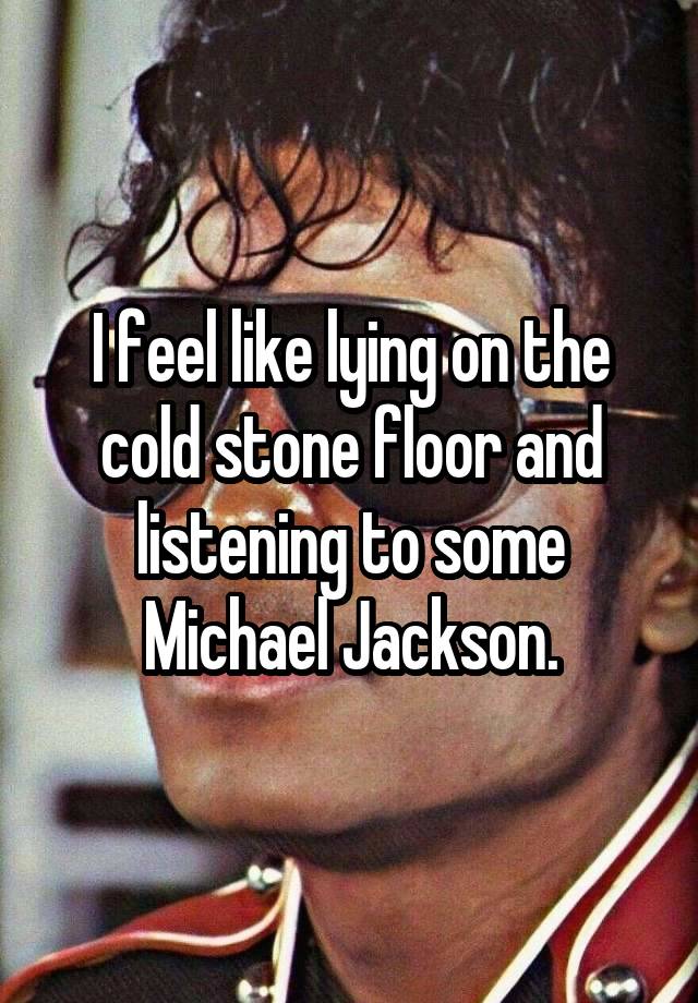 I feel like lying on the cold stone floor and listening to some Michael Jackson.