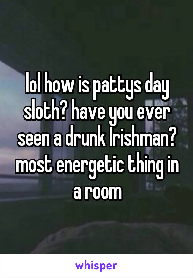 lol how is pattys day sloth? have you ever seen a drunk Irishman? most energetic thing in a room