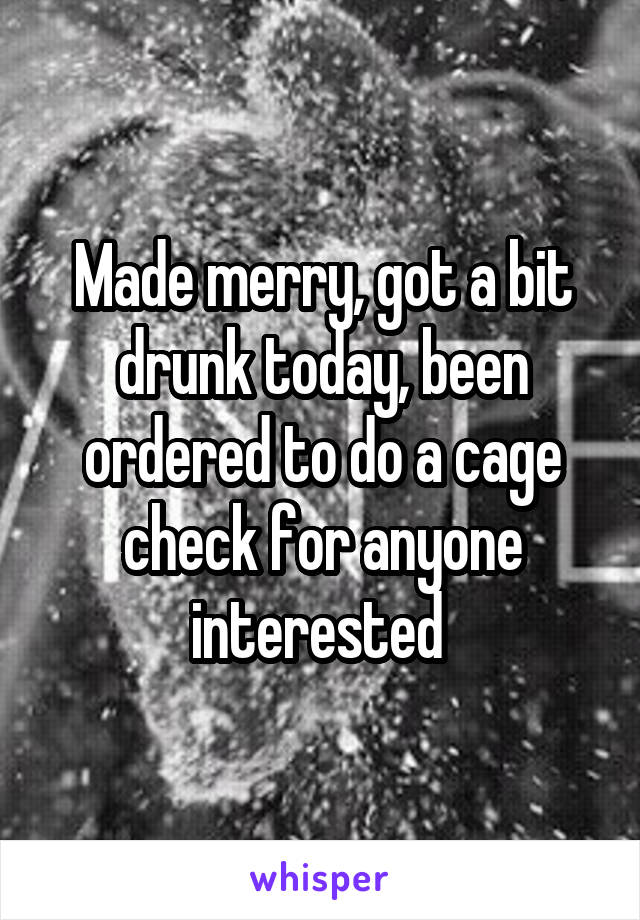 Made merry, got a bit drunk today, been ordered to do a cage check for anyone interested 