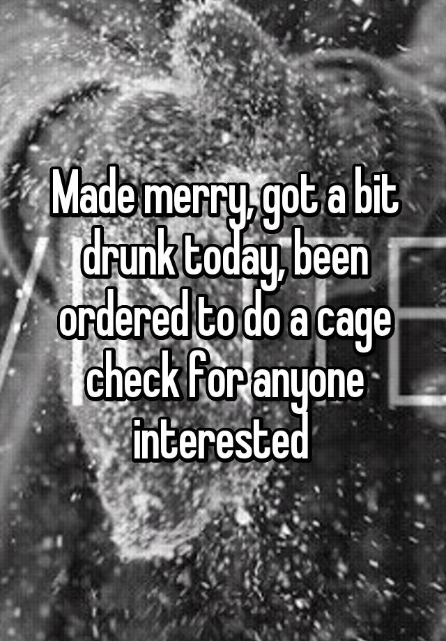 Made merry, got a bit drunk today, been ordered to do a cage check for anyone interested 