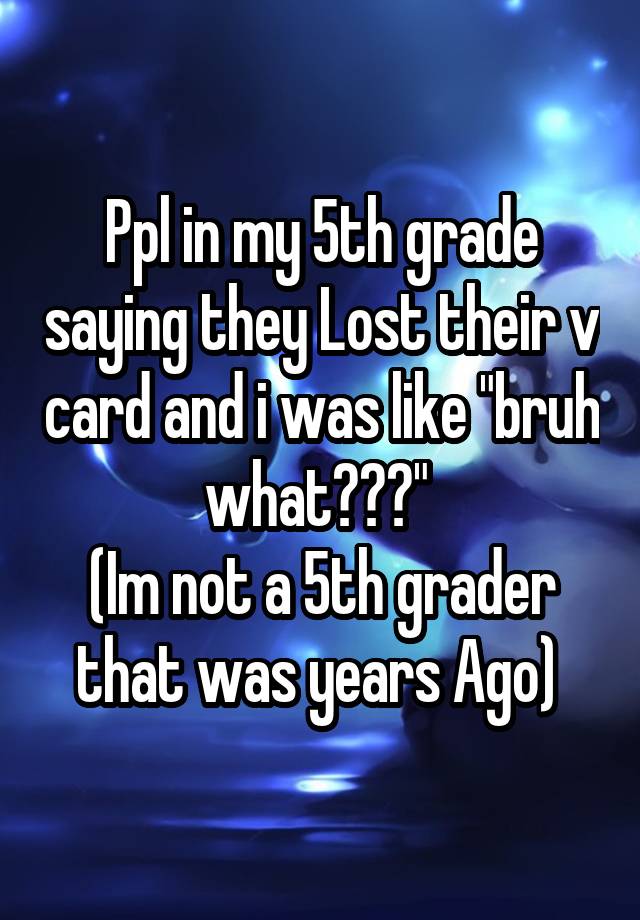 Ppl in my 5th grade saying they Lost their v card and i was like "bruh what???" 
(Im not a 5th grader that was years Ago) 