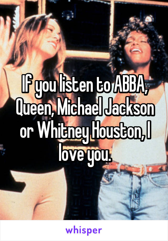 If you listen to ABBA, Queen, Michael Jackson or Whitney Houston, I love you.