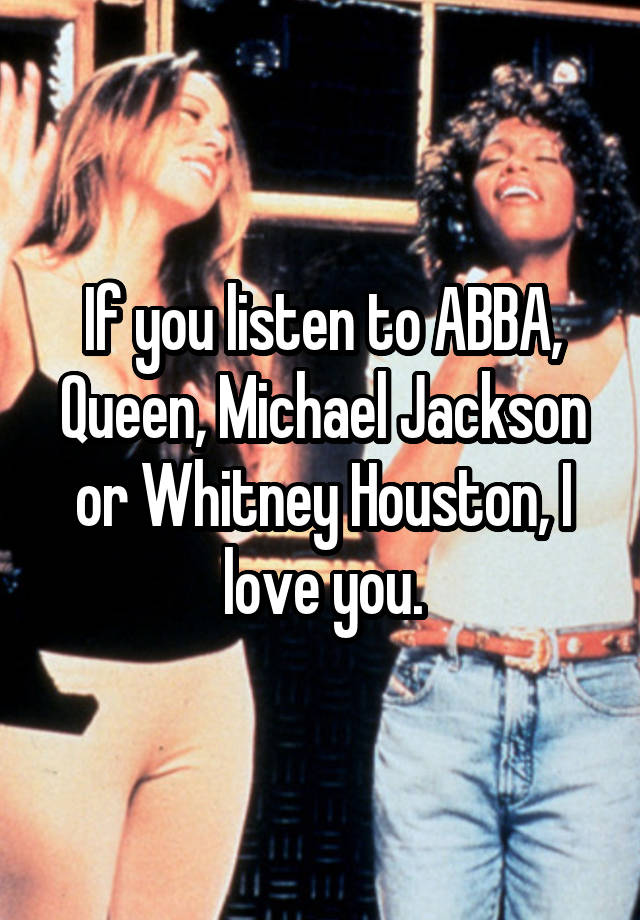 If you listen to ABBA, Queen, Michael Jackson or Whitney Houston, I love you.