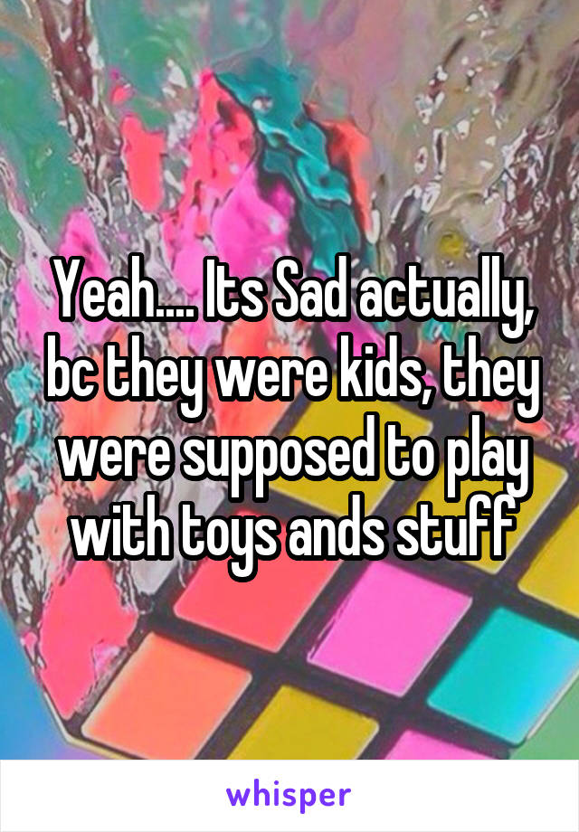 Yeah.... Its Sad actually, bc they were kids, they were supposed to play with toys ands stuff