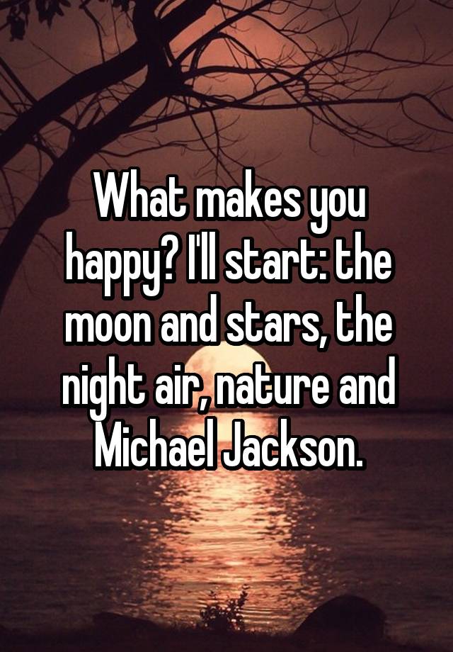 What makes you happy? I'll start: the moon and stars, the night air, nature and Michael Jackson.