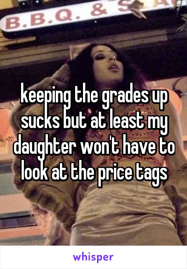 keeping the grades up sucks but at least my daughter won't have to look at the price tags