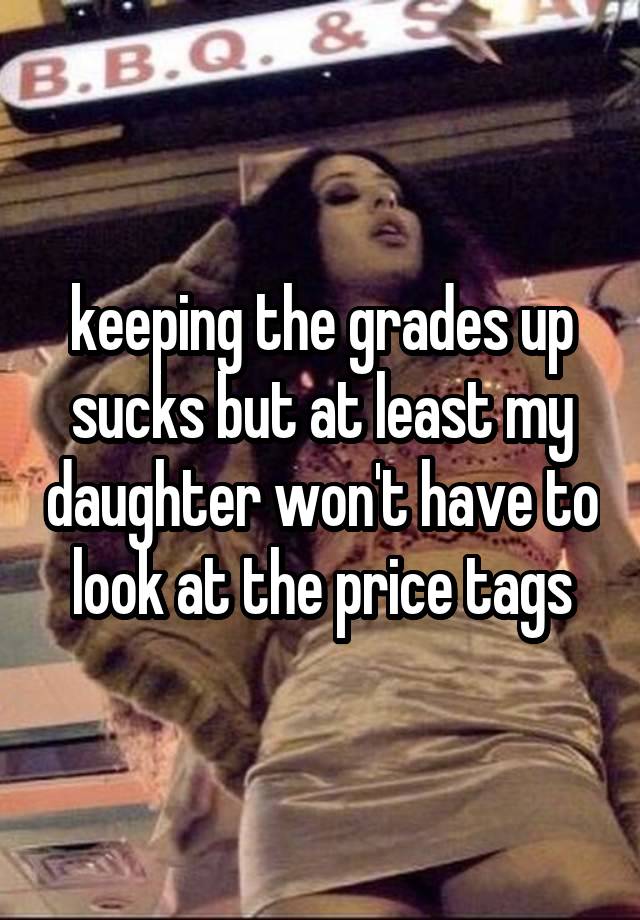 keeping the grades up sucks but at least my daughter won't have to look at the price tags