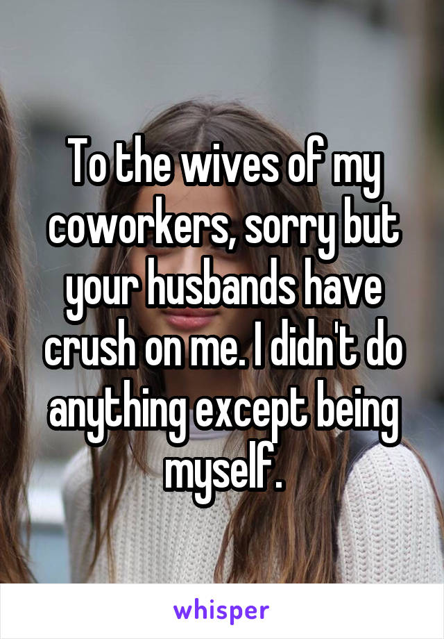 To the wives of my coworkers, sorry but your husbands have crush on me. I didn't do anything except being myself.