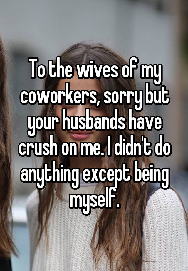 To the wives of my coworkers, sorry but your husbands have crush on me. I didn't do anything except being myself.